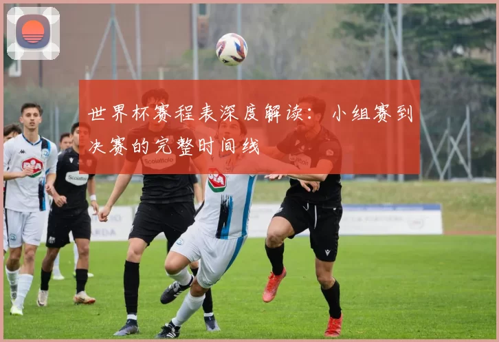 世界杯赛程表深度解读:小组赛到决赛的完整时间线