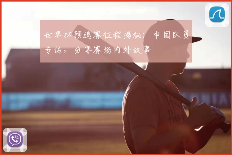 世界杯预选赛征程揭秘:中国队员专访,分享赛场内外故事