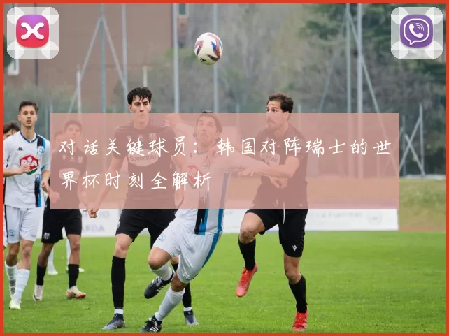 对话关键球员:韩国对阵瑞士的世界杯时刻全解析