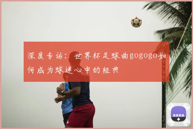 深度专访:世界杯足球曲gogogo如何成为球迷心中的经典