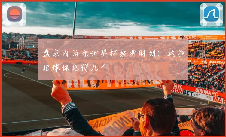 盘点内马尔世界杯经典时刻:这些进球你记得几个