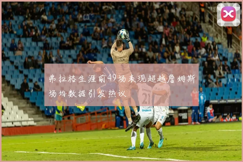 弗拉格生涯前49场表现超越詹姆斯场均数据引发热议