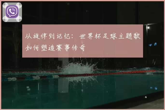 从旋律到记忆：世界杯足球主题歌如何塑造赛事传奇