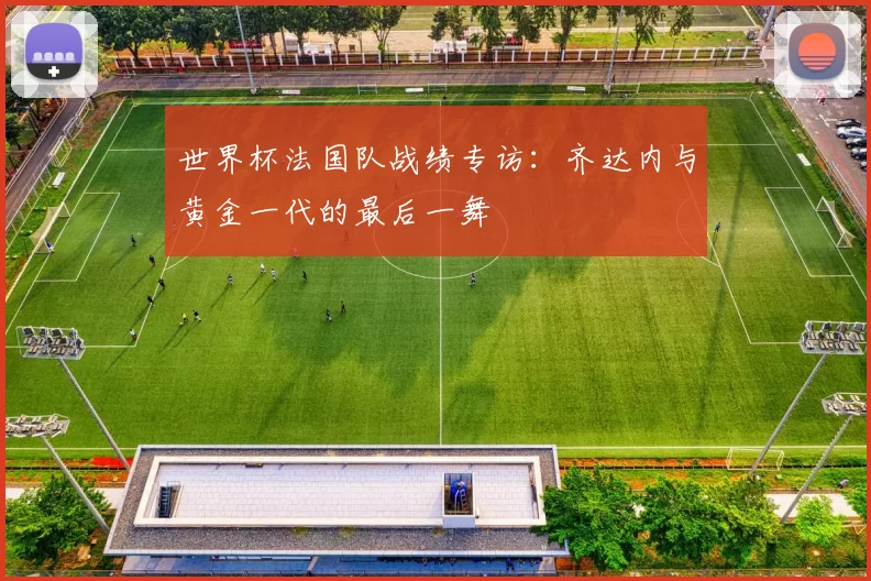 世界杯法国队战绩专访:齐达内与黄金一代的最后一舞